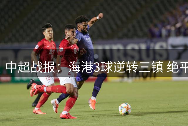 中超战报：海港3球逆转三镇 绝平被吹憾失比分