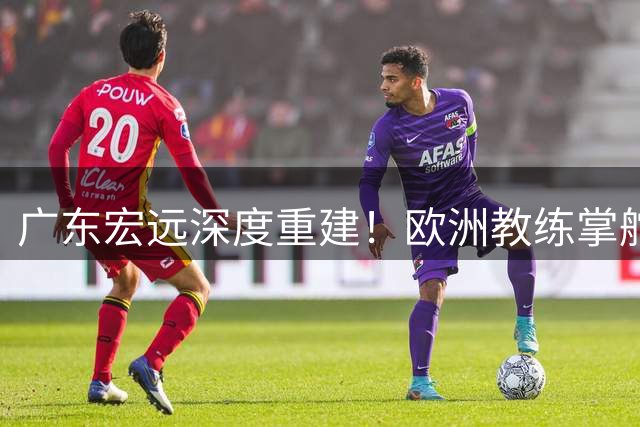 广东宏远深度重建！欧洲教练掌舵青训战略 周鹏回归带队变革