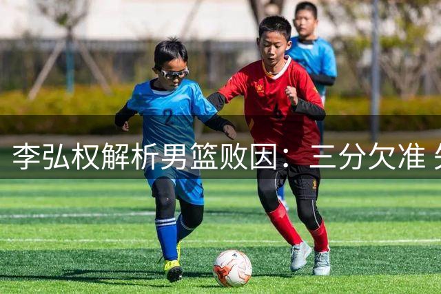 李弘权解析男篮败因：三分欠准 失误过多