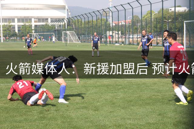 火箭媒体人：新援加盟后 预计火箭进攻空间会大幅改善