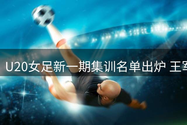 U20女足新一期集训名单出炉 王军率队备战世界杯 沪籍球员占三分之一